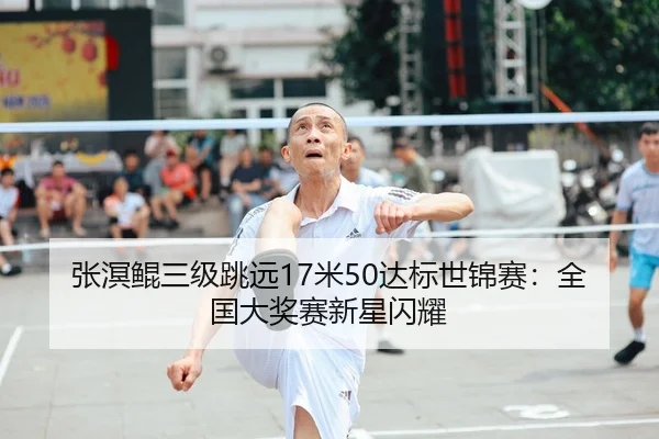 张溟鲲三级跳远17米50达标世锦赛：全国大奖赛新星闪耀