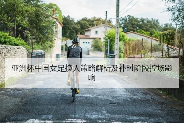 亚洲杯中国女足换人策略解析及补时阶段控场影响